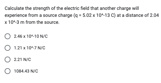 Calculate the strength of the electric field that another charge will
experience from a source charge (q = 5.02 x 10^-13 C) at a distance of 2.04
x 10^-3 m from the source.
2.46 x 10^-10 N/C
O 1.21 x 10^-7 N/C
O 2.21 N/C
O 1084.43 N/C