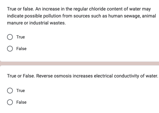 True or false. An increase in the regular chloride content of water may
indicate possible pollution from sources such as human sewage, animal
manure or industrial wastes.
True
False
True or False. Reverse osmosis increases electrical conductivity of water.
True
False