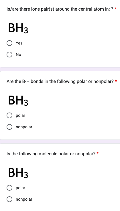 Is/are there lone pair(s) around the central atom in: ? *
BH3
Yes
O No
Are the B-H bonds in the following polar or nonpolar? *
BH3
polar
nonpolar
Is the following molecule polar or nonpolar? *
BH3
polar
nonpolar