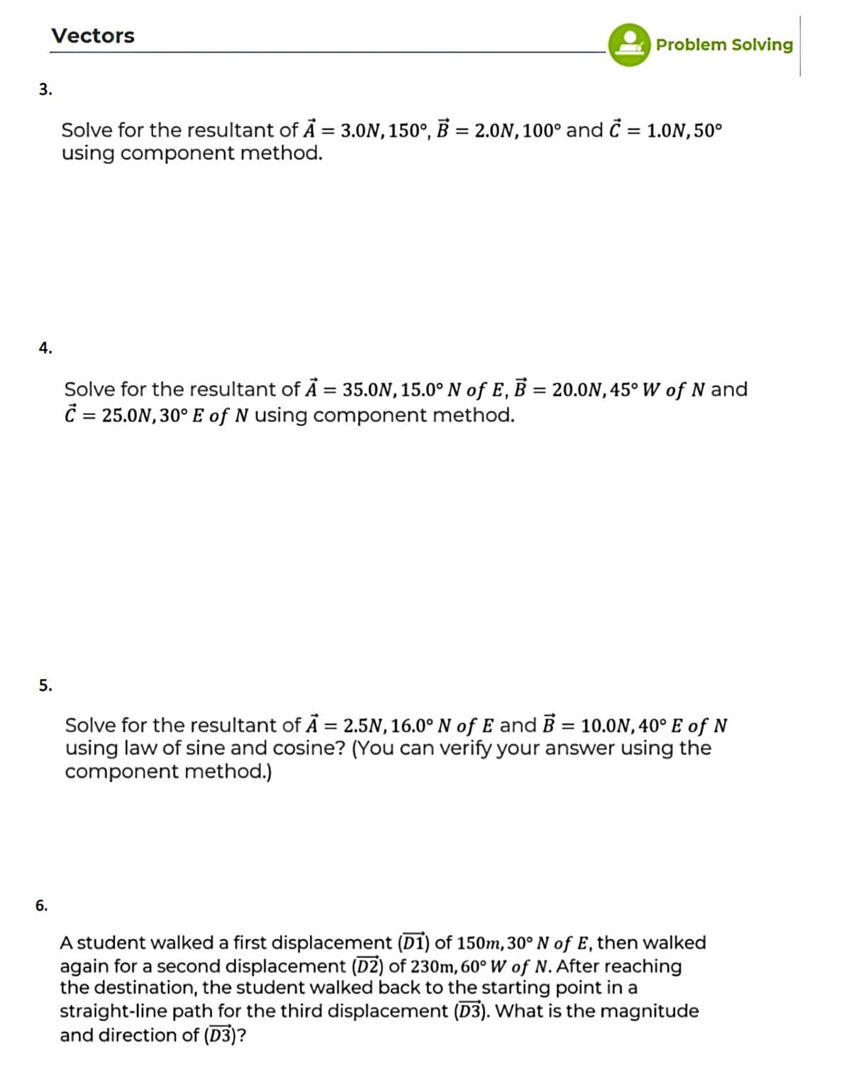 Vectors
Problem Solving
3.
Solve for the resultant of Å = 3.0N, 150°, B = 2.0N,100° and Ċ = 1.0N,50°
using component method.
%3D
%3D
4.
Solve for the resultant of Ā = 35.0N, 15.0° N of E, B = 20.0N, 45° W of N and
= 25.0N, 30° E of N using component method.
5.
Solve for the resultant of Å = 2.5N, 16.0° N of E and Ē = 10.0N, 40° E of N
using law of sine and cosine? (You can verify your answer using the
component method.)
%3|
6.
A student walked a first displacement (D1) of 150m, 30° N of E, then walked
again for a second displacement (D2) of 230m, 60° W of N. After reaching
the destination, the student walked back to the starting point in a
straight-line path for the third displacement (D3). What is the magnitude
and direction of (D3)?
