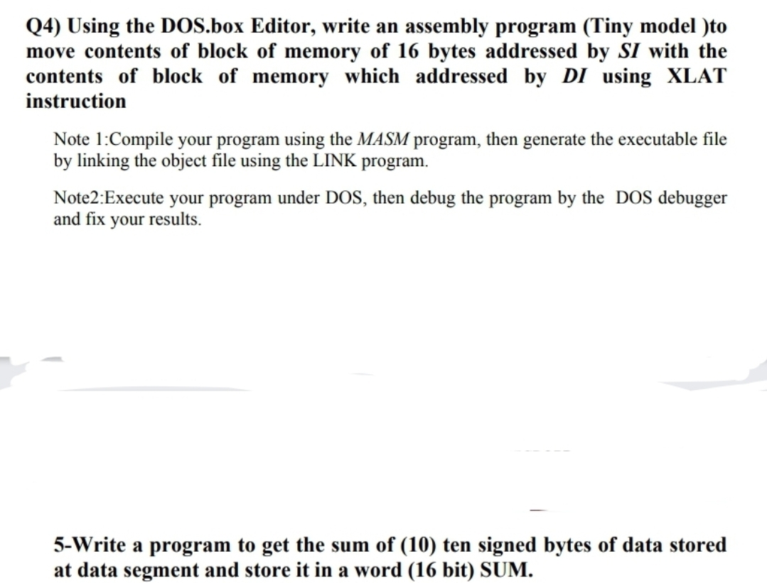 Q4) Using the DOS.box Editor, write an assembly program (Tiny model )to
move contents of block of memory of 16 bytes addressed by SI with the
contents of block of memory which addressed by DI using XLAT
instruction
Note 1:Compile your program using the MASM program, then generate the executable file
by linking the object file using the LINK program.
Note2: Execute your program under DOS, then debug the program by the DOS debugger
and fix your results.
5-Write a program to get the sum of (10) ten signed bytes of data stored
at data segment and store it in a word (16 bit) SUM.