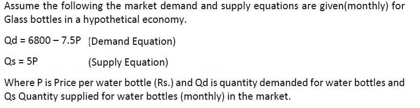 Assume the following the market demand and supply equations are given(monthly) for
Glass bottles in a hypothetical economy.
Qd = 6800 – 7.5P (Demand Equation)
Qs = 5P
(Supply Equation)
Where P is Price per water bottle (Rs.) and Qd is quantity demanded for water bottles and
Qs Quantity supplied for water bottles (monthly) in the market.
