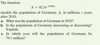 The function
A = 82.3e 0.004r
models the population of Germany, A, in millions, t years
after 2010.
a. What was the population of Germany in 2010?
b. Is the population of Germany increasing or decreasing?
Explain.
c. In which year will the population of Germany be
79.1 million?
