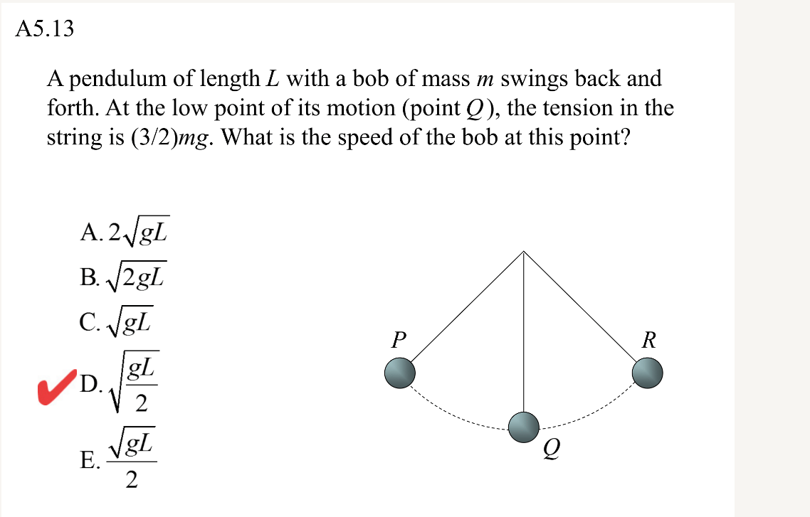 A5.13
A pendulum of length L with a bob of mass m swings back and
forth. At the low point of its motion (point Q), the tension in the
string is (3/2)mg. What is the speed of the bob at this point?
A. 2/gl
B. 2gl
C. Jgl
P
R
gl
D.
2
VgL
E Vel
Е.
2
