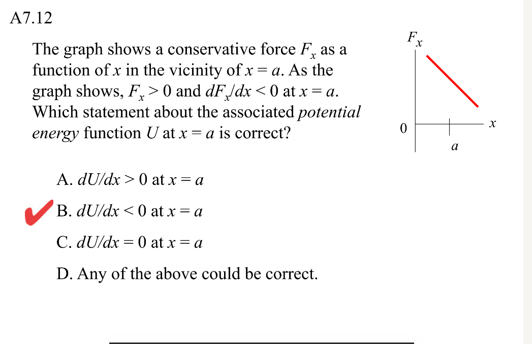 A7.12
Fr
The graph shows a conservative force F, as a
function of x in the vicinity of x = a. As the
graph shows, F,> 0 and dFldx < 0 at x = a.
Which statement about the associated potential
energy function U at x = a is correct?
a
A. dU/dx > 0 at x = a
B. dU/dx < 0 at x = a
C. dU/dx = 0 at x = a
D. Any of the above could be correct.
