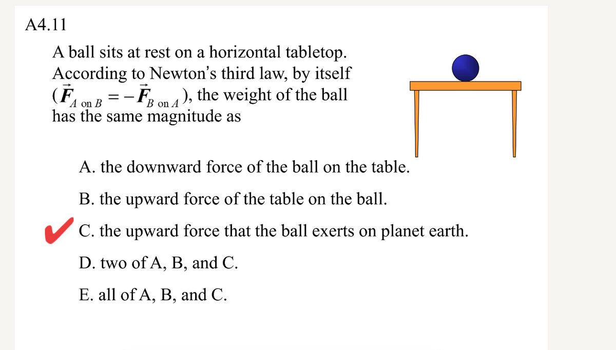 A4.11
A ball sits at rest on a horizontal tabletop.
According to Newton's third law, by itself
(F
- F,
), the weight of the ball
A on B
B on A
has the same magnitude as
A. the downward force of the ball on the table.
B. the upward force of the table on the ball.
V C. the upward force that the ball exerts on planet earth.
D. two of A, B, and C.
E. all of A, B, and C.
