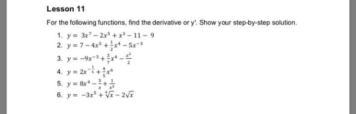 Lesson 11
For the following functions, find the derivative or y'. Show your step-by-step solution.
1. y 3x7-2xs + x - 11 - 9
2. y = 7-4x +x* – 5x-
3. y = -9x-+-
4. y = 2r+
5. y = 8x* -+
6. y = -3x + V-2V
%3D
