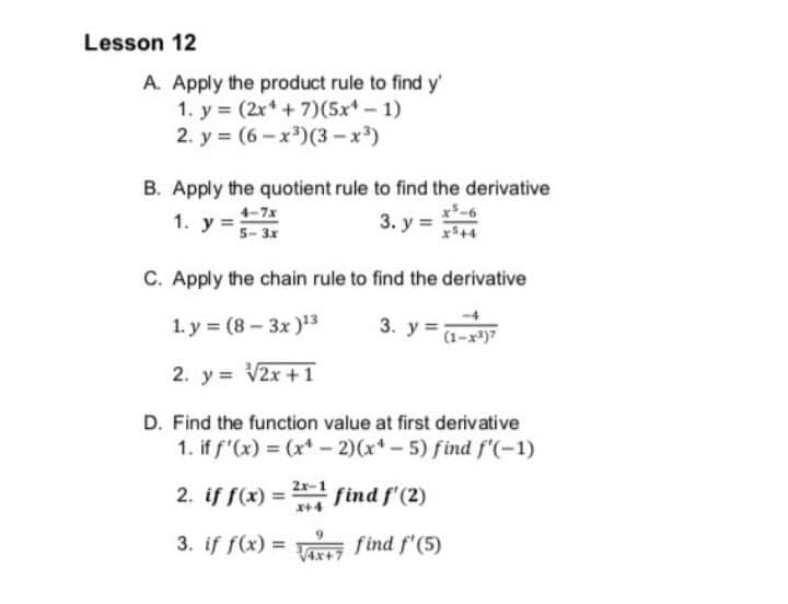 Lesson 12
A. Apply the product rule to find y'
1. y = (2x* + 7)(5x* - 1)
2. у%3D (6- х3) (3-х*)
B. Apply the quotient rule to find the derivative
3. y =
1.
y :
5- 3x
C. Apply the chain rule to find the derivative
1. y = (8 – 3x )3
3. у %3
(1-x)7
2. y = V2x + 1
D. Find the function value at first derivative
1. if f"(x) = (x* - 2)(x* - 5) find f'(-1)
2. if f(x) = find f'(2)
2r-1
x+4
3. if f(x) = find f'(5)
%3D
