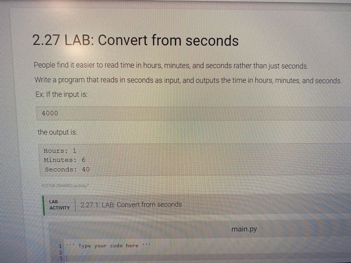 2.27 LAB: Convert from seconds
People find it easier to read time in hours, minutes, and seconds rather than just seconds.
Write a program that reads in seconds as input, and outputs the time in hours, minutes, and seconds.
Ex: If the input is:
4000
the output is:
Hours: 1
Minutes: 6
Seconds: 40
4221.08.2846852.qx3zqy7
LAB
ACTIVITY
JNM
1
2
2.27.1: LAB: Convert from seconds
Type your code here
main.py