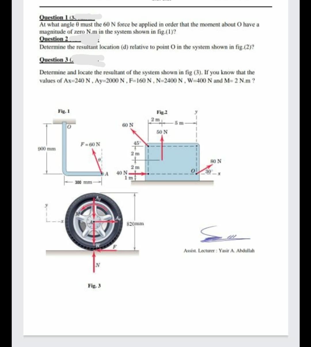 Question 1 (3.
At what angle 0 must the 60 N force be applied in order that the moment about O have a
magnitude of zero N.m in the system shown in fig.(1)?
Question 2
Determine the resultant location (d) relative to point O in the system shown in fig.(2)?
Question 3 (.
Determine and locate the resultant of the system shown in fig (3). If you know that the
values of Ax-240 N, Ay=2000 N, F-160 N, N=2400 N, W-400 N and M= 2 N.m ?
Fig. 1
Fig.2
2 m
60 N
5 m
50 N
F-60 N
45
900 mm
2 m
80 N
2 m
40 N
1m
30
DA
300 mm-
820mm
Assist. Lecturer : Yasir A. Abdullah
Fig. 3
