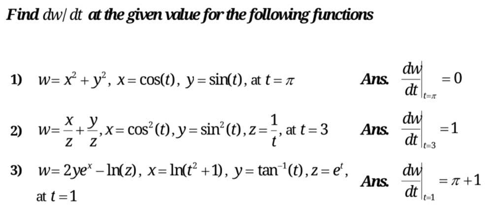 Find dw/ dt at the given value for the following functions
dw
dt
1) w= x + y°, x= cos(t), y= sin(t), at t=
Ans.
= 0
%3D
It=n
dw
Ans.
dt
1
2)
W=+2,x= Cos (t), y= sin²(t),.
Z=
at t= 3
%3D
It=3
w= 2ye* – In(z), x= In(t +1), y= tan (t), z= e',
Ans.
dw
= T +1
3)
at t =1
dt
It=1
