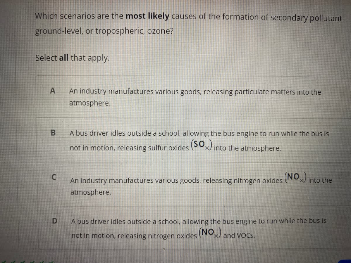 Which scenarios are the most likely causes of the formation of secondary pollutant
ground-level, or tropospheric, ozone?
Select all that apply.
An industry manufactures various goods, releasing particulate matters into the
atmosphere.
A bus driver idles outside a school, allowing the bus engine to run while the bus is
not in motion, releasing sulfur oxides Px) into the atmosphere.
C.
An industry manufactures various goods, releasing nitrogen oxides (NOx/ into the
atmosphere.
A bus driver idles outside a school, allowing the bus engine to run while the bus is
(NO and VoCs.
not in motion, releasing nitrogen oxides
