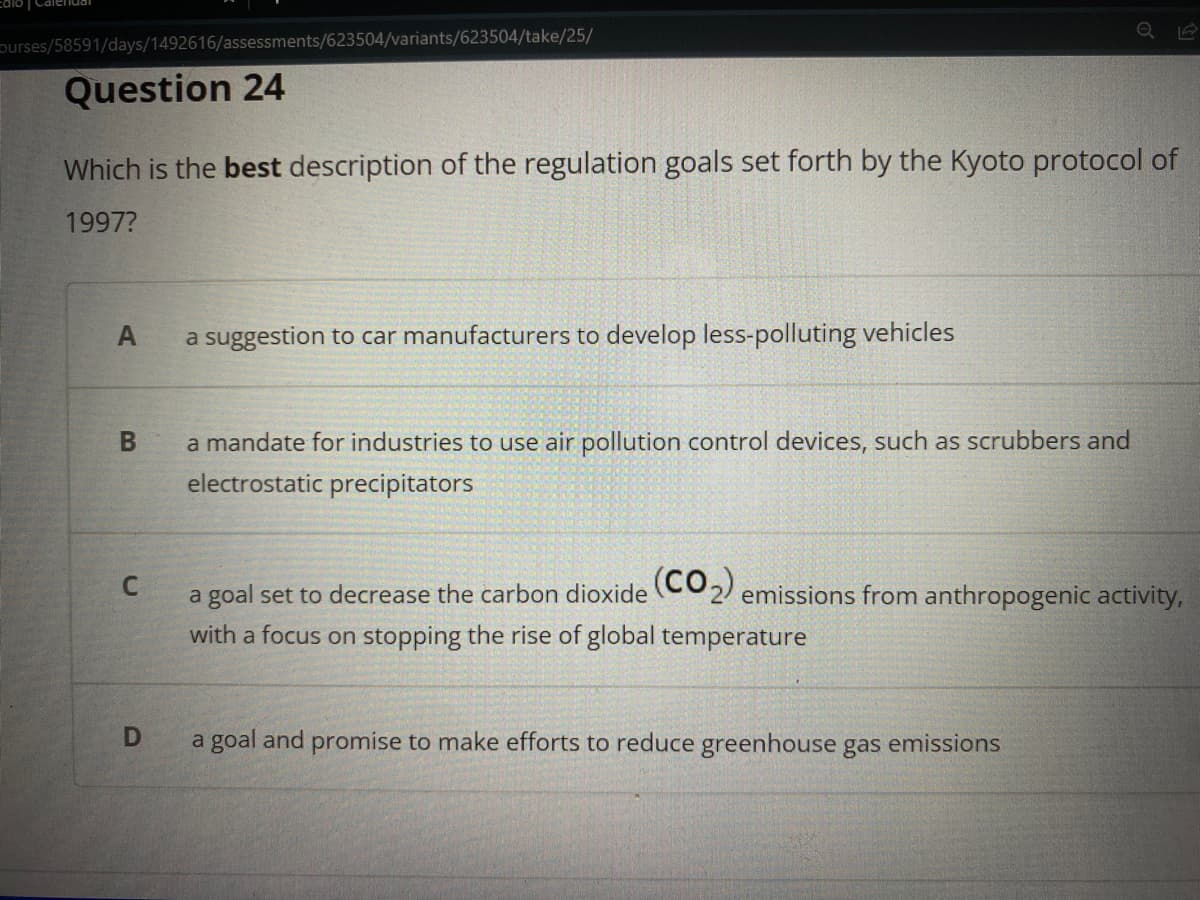 purses/58591/days/1492616/assessments/623504/variants/623504/take/25/
Question 24
Which is the best description of the regulation goals set forth by the Kyoto protocol of
1997?
A
a suggestion to car manufacturers to develop less-polluting vehicles
a mandate for industries to use air pollution control devices, such as scrubbers and
electrostatic precipitators
a goal set to decrease the carbon dioxide (CO2) emissions from anthropogenic activity,
with a focus on stopping the rise of global temperature
a goal and promise to make efforts to reduce greenhouse gas emissions
