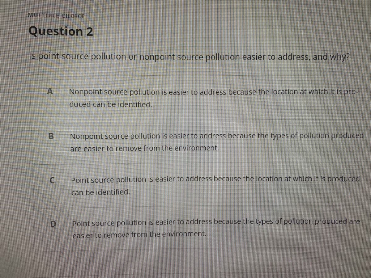 MULTIPLE CHOICE
Question 2
s point source pollution or nonpoint source pollution easier to address, and why?
Nonpoint source pollution is easier to address because the location at which it is pro-
duced can be identified.
B.
Nonpoint source pollution is easier to address because the types of pollution produced
are easier to remove from the environment.
Point source pollution is easier to address because the location at which it is produced,
can be identified.
Point source pollution is easier to address because the types of pollution produced are
easier to remove from the environment.
