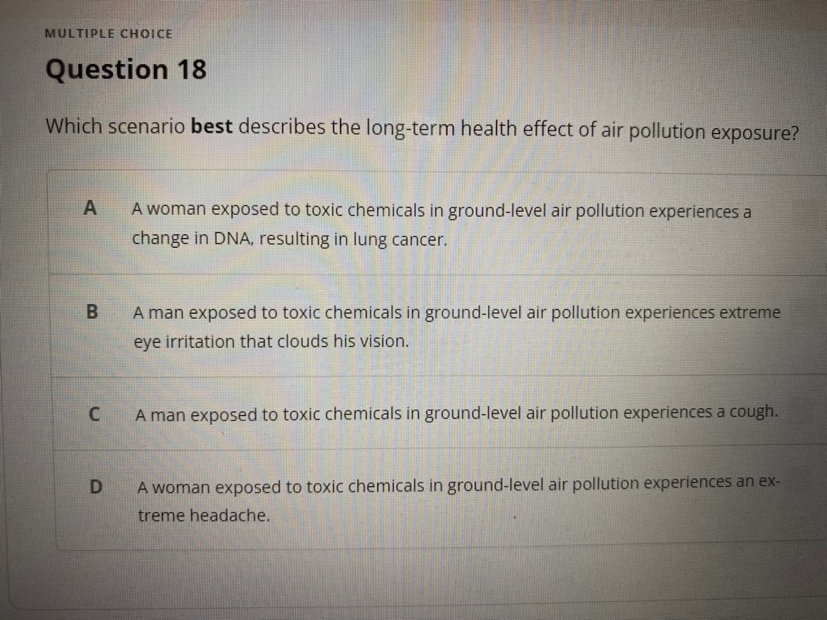 MULTIPLE CHOICE
Question 18
Which scenario best describes the long-term health effect of air pollution exposure?
A woman exposed to toxic chemicals in ground-level air pollution experiences a
change in DNA, resulting in lung cancer.
B.
A man exposed to toxic chemicals in ground-level air pollution experiences extreme
eye irritation that clouds his vision.
A man exposed to toxic chemicals in ground-level air pollution experiences a cough.
D.
A woman exposed to toxic chemicals in ground-level air pollution experiences an ex-
treme headache.
