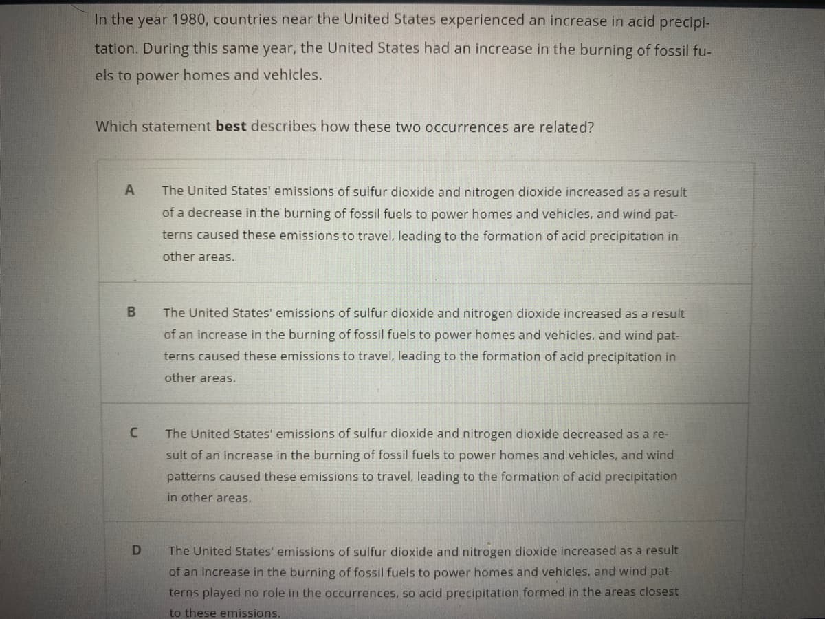 In the year 1980, countries near the United States experienced an increase in acid precipi-
tation. During this same year, the United States had an increase in the burning of fossil fu-
els to power homes and vehicles.
Which statement best describes how these two occurrences are related?
The United States' emissions of sulfur dioxide and nitrogen dioxide increased as a result
of a decrease in the burning of fossil fuels to power homes and vehicles, and wind pat-
terns caused these emissions to travel, leading to the formation of acid precipitation in
other areas.
The United States' emissions of sulfur dioxide and nitrogen dioxide increased as a result
of an increase in the burning of fossil fuels to power homes and vehicles, and wind pat-
terns caused these emissions to travel, leading to the formation of acid precipitation in
other areas.
The United States' emissions of sulfur dioxide and nitrogen dioxide decreased as a re-
sult of an increase in the burning of fossil fuels to power homes and vehicles, and wind
patterns caused these emissions to travel, leading to the formation of acid precipitation
in other areas.
The United States' emissions of sulfur dioxide and nitrogen dioxide increased as a result
of an increase in the burning of fossil fuels to power homes and vehicles, and wind pat-
terns played no role in the occurrences, so acid precipitation formed in the areas closest
to these emissions.
