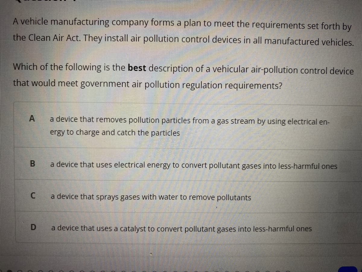 A vehicle manufacturing company forms a plan to meet the requirements set forth by
the Clean Air Act. They install air pollution control devices in all manufactured vehicles.
Which of the following is the best description of a vehicular air-pollution control device
that would meet government air pollution regulation requirements?
a device that removes pollution particles from a gas stream by using electrical en-
ergy to charge and catch the particles
a device that uses electrical energy to convert pollutant gases into less-harmful ones
a device that sprays gases with water to remove pollutants
D.
a device that uses a catalyst to convert pollutant gases into less-harmful ones
B.
