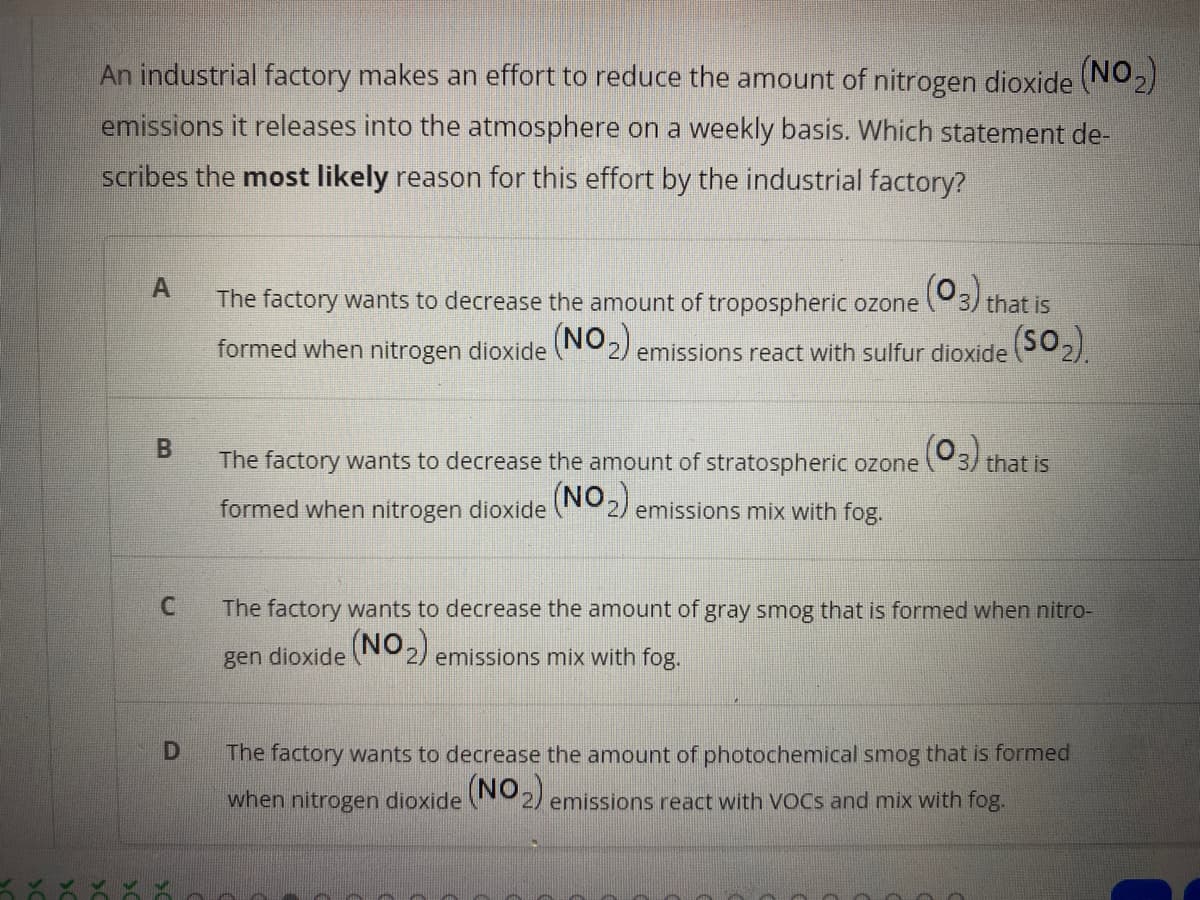 An industrial factory makes an effort to reduce the amount of nitrogen dioxide (NO2)
emissions it releases into the atmosphere on a weekly basis. Which statement de-
scribes the most likely reason for this effort by the industrial factory?
A
The factory wants to decrease the amount of tropospheric ozone 3) that is
formed when nitrogen dioxide N2) emissions react with sulfur dioxide 02).
B.
The factory wants to decrease the amount of stratospheric ozone 3/ that is
(NO)
formed when nitrogen dioxide
emissions mix with fog.
The factory wants to decrease the amount of gray smog that is formed when nitro-
gen dioxide N2) emissions mix with fog.
The factory wants to decrease the amount of photochemical smog that is formed
when nitrogen dioxide 2) emissions react with VOCS and mix with fog.
