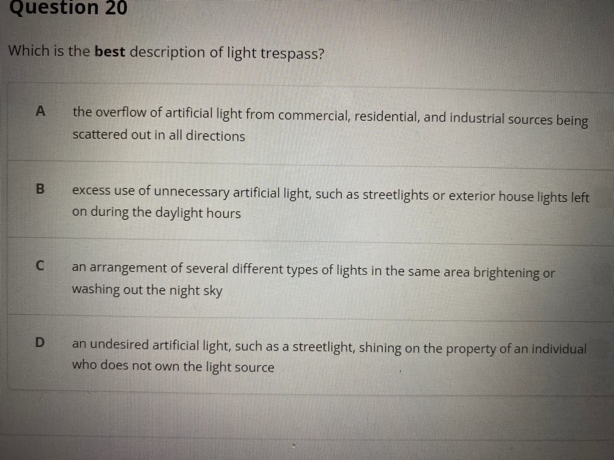 Question 20
Which is the best description of light trespass?
the overflow of artificial light from commercial, residential, and industrial sources being
scattered out in all directions
excess use of unnecessary artificial light, such as streetlights or exterior house lights left
on during the daylight hours
an arrangement of several different types of lights in the same area brightening or
washing out the night sky
an undesired artificial light, such as a streetlight, shining on the property of an individual
who does not own the light source
