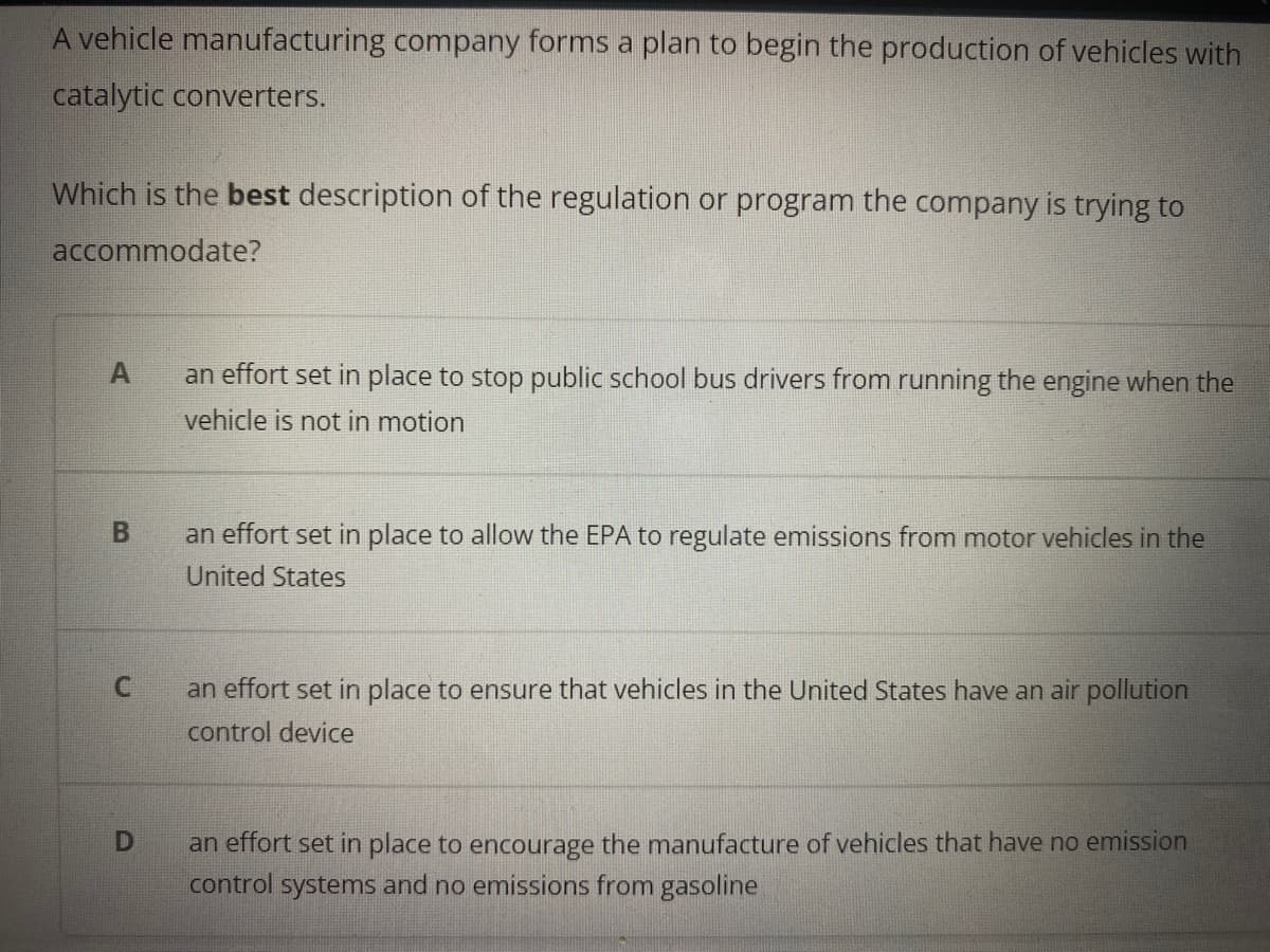 A vehicle manufacturing company forms a plan to begin the production of vehicles with
catalytic converters.
Which is the best description of the regulation or program the company is trying to
accommodate?
A
an effort set in place to stop public school bus drivers from running the engine when the
vehicle is not in motion
an effort set in place to allow the EPA to regulate emissions from motor vehicles in the
United States
C.
an effort set in place to ensure that vehicles in the United States have an air pollution
control device
an effort set in place to encourage the manufacture of vehicles that have no emission
control systems and no emissions from gasoline
