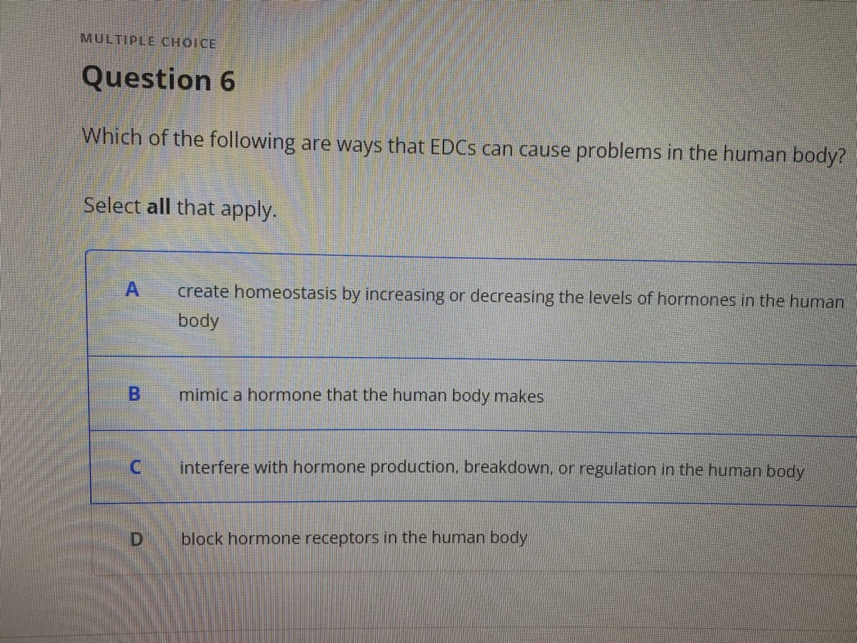 MULTIPLE CHOICE
Question 6
Which of the following are ways that EDCS can cause problems in the human body?
Select all that apply.
create homeostasis by increasing or decreasing the levels of hormones in the human
body
mimic a hormone that the human body makes
interfere with hormone production. breakdown, or regulation in the human body
D
block hormone receptors in the human body
B.
