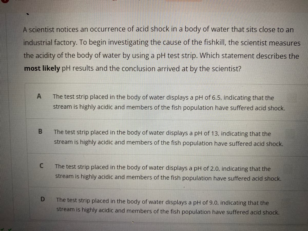 A scientist notices an occurrence of acid shock in a body of water that sits close to an
industrial factory. To begin investigating the cause of the fishkill, the scientist measures
the acidity of the body of water by using a pH test strip. Which statement describes the
most likely pH results and the conclusion arrived at by the scientist?
The test strip placed in the body of water displays a pH of 6.5, indicating that the
stream is highly acidic and members of the fish population have suffered acid shock.
The test strip placed in the body of water displays a pH of 13, indicating that the
stream is highly acidic and members of the fish population have suffered acid shock.
The test strip placed in the body of water displays a pH of 2.0, indicating that the
stream is highly acidic and members of the fish population have suffered acid shock.
The test strip placed in the body of water displays a pH of 9.0, indicating that the
stream is highly acidic and members of the fish population have suffered acid shock.
