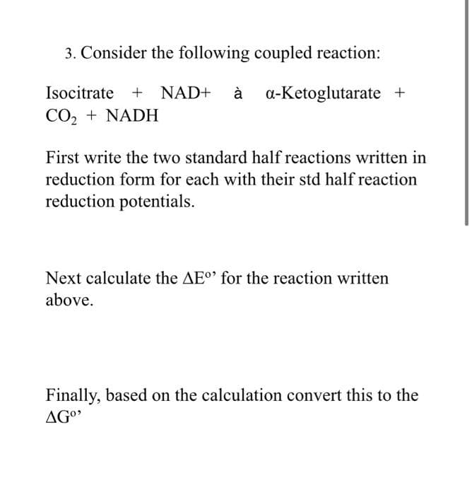 3. Consider the following coupled reaction:
Isocitrate + NAD+ à
à a-Ketoglutarate +
CO2 + NADH
First write the two standard half reactions written in
reduction form for each with their std half reaction
reduction potentials.
Next calculate the AEo' for the reaction written
above.
Finally, based on the calculation convert this to the
AGO
