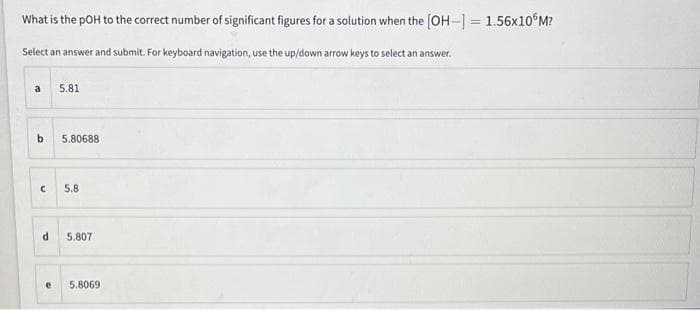 What is the pOH to the correct number of significant figures for a solution when the [OH- = 1.56×10°M?
%3D
Select an answer and submit. For keyboard navigation, use the up/down arrow keys to select an answer.
a
5.81
b.
5.80688
5.8
5.807
5.8069
