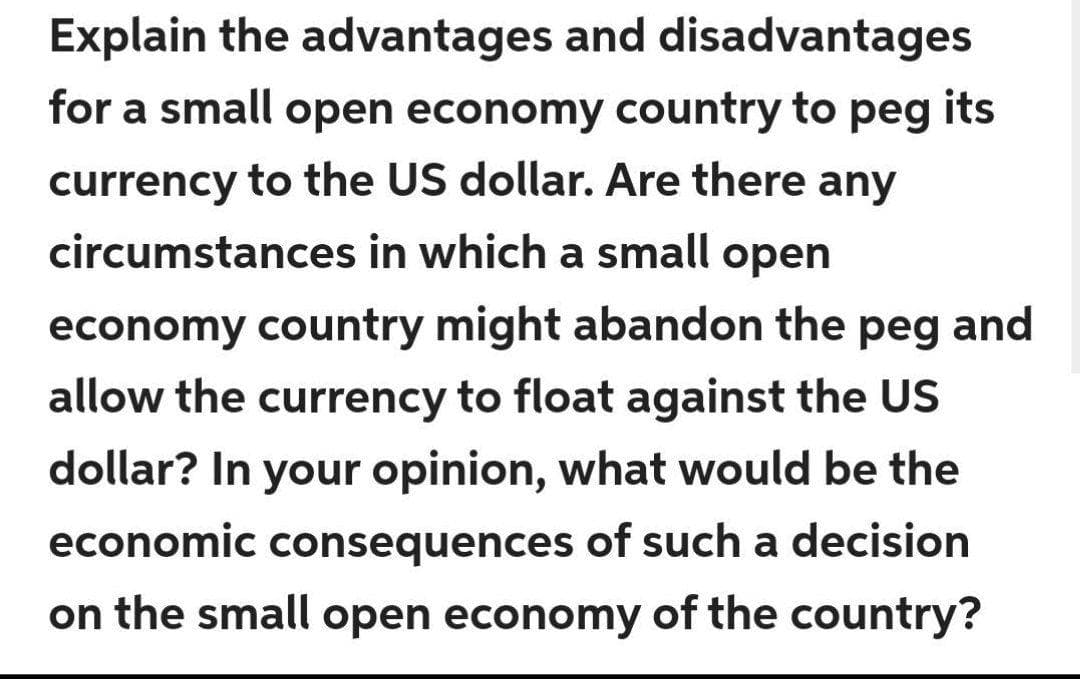 Explain the advantages and disadvantages
for a small open economy country to peg its
currency to the US dollar. Are there any
circumstances in which a small open
economy country might abandon the peg and
allow the currency to float against the US
dollar? In your opinion, what would be the
economic consequences of such a decision
on the small open economy of the country?
