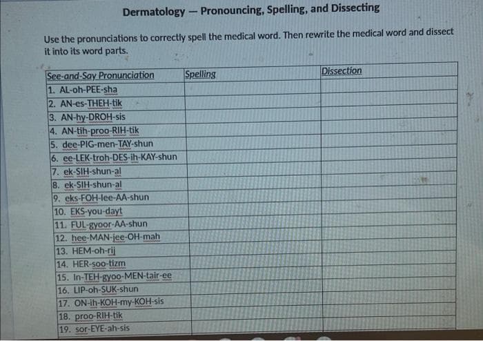 Dermatology - Pronouncing, Spelling, and Dissecting
Use the pronunciations to correctly spell the medical word. Then rewrite the medical word and dissect
it into its word parts.
Dissection
See-and-Say Pronunciation
1. AL-oh-PEE-sha
2. AN-es-THEH-tik
3. AN-hy-DROH-sis
4. AN-tih-proo-RIH-tik
5. dee-PIG-men-TAY-shun
6. ee-LEK-troh-DES-ih-KAY-shun
7. ek-SIH-shun-al
8. ek-SIH-shun-al
9. eks-FOH-lee-AA-shun
10. EKS-you-dayt
11. FUL-gyoor-AA-shun
12. hee-MAN-jee-OH-mah
13. HEM-oh-rij
14. HER-soo-tizm
15. In-TEH-gyoo-MEN-tair-ee
16. LIP-oh-SUK-shun
17. ON-ih-KOH-my-KOH-sis
18. proo-RIH-tik
19. sor-EYE-ah-sis
Spelling
