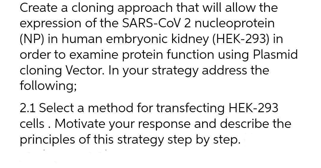 Create a cloning approach that will allow the
expression of the SARS-CoV 2 nucleoprotein
(NP) in human embryonic kidney (HEK-293) in
order to examine protein function using Plasmid
cloning Vector. In your strategy address the
following;
2.1 Select a method for transfecting HEK-293
cells . Motivate your response and describe the
principles of this strategy step by step.
