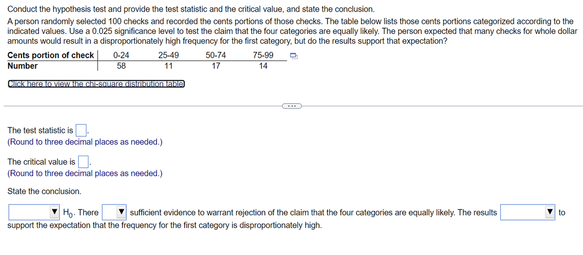 Conduct the hypothesis test and provide the test statistic and the critical value, and state the conclusion.
A person randomly selected 100 checks and recorded the cents portions of those checks. The table below lists those cents portions categorized according to the
indicated values. Use a 0.025 significance level to test the claim that the four categories are equally likely. The person expected that many checks for whole dollar
amounts would result in a disproportionately high frequency for the first category, but do the results support that expectation?
Cents portion of check
0-24
58
25-49
11
50-74
17
75-99
14
Number
Click here to view the chi-square distribution table
The test statistic is.
(Round to three decimal places as needed.)
The critical value is
(Round to three decimal places as needed.)
State the conclusion.
to
Ho. There sufficient evidence to warrant rejection of the claim that the four categories are equally likely. The results
support the expectation that the frequency for the first category is disproportionately high.