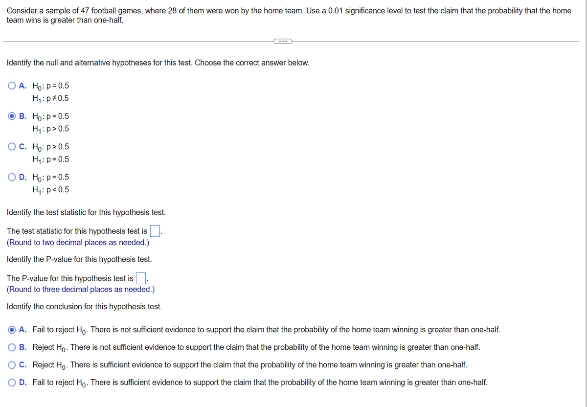 Consider a sample of 47 football games, where 28 of them were won by the home team. Use a 0.01 significance level to test the claim that the probability that the home
team wins is greater than one-half.
Identify the null and alternative hypotheses for this test. Choose the correct answer below.
O A. Ho: p=0.5
H₁: p=0.5
ⒸB. Ho: p=0.5
H₁: p>0.5
O C. Ho:p>0.5
H₁: p=0.5
O D. Ho: p=0.5
H₁: p<0.5
Identify the test statistic for this hypothesis test.
The test statistic for this hypothesis test is
(Round to two decimal places as needed.)
Identify the P-value for this hypothesis test.
The P-value for this hypothesis test is.
(Round to three decimal places as needed.)
Identify the conclusion for this hypothesis test.
O A. Fail to reject Ho. There is not sufficient evidence to support the claim that the probability of the home team winning is greater than one-half.
B.
Reject Ho. There is not sufficient evidence to support the claim that the probability of the home team winning is greater than one-half.
O C. Reject Ho. There is sufficient evidence to support the claim that the probability of the home team winning is greater than one-half.
O D. Fail to reject Ho. There is sufficient evidence to support the claim that the probability of the home team winning is greater than one-half.