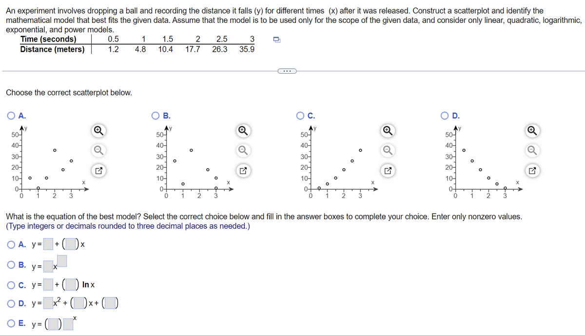 An experiment involves dropping a ball and recording the distance it falls (y) for different times (x) after it was released. Construct a scatterplot and identify the
mathematical model that best fits the given data. Assume that the model is to be used only for the scope of the given data, and consider only linear, quadratic, logarithmic,
exponential, and power models.
Time (seconds)
0.5
1
1.5
2
2.5
3
D
Distance (meters)
1.2
4.8
10.4
26.3
35.9
Choose the correct scatterplot below.
O A.
C.
D.
Ay
50-
40-
30-
20-
10-
X
0-
O
In x
+
x²+x+
(*
O B.
Ay
50-
40-
30-
20-
10-
0-
+ C
O
17.7
50-
40-
O
O
O
O
T T
T
1 2
2 3
3
0
0
1
2 3
0
1 2 3
0 1
What is the equation of the best model? Select the correct choice below and fill in the answer boxes to complete your choice. Enter only nonzero values.
(Type integers or decimals rounded to three decimal places as needed.)
O A. y= +
Xx
OB. y=
X
OC. y=
O D. y=
OE. y=
30-
20-
10-
0-
50-
40-
30-
20-
10-
0
O
X