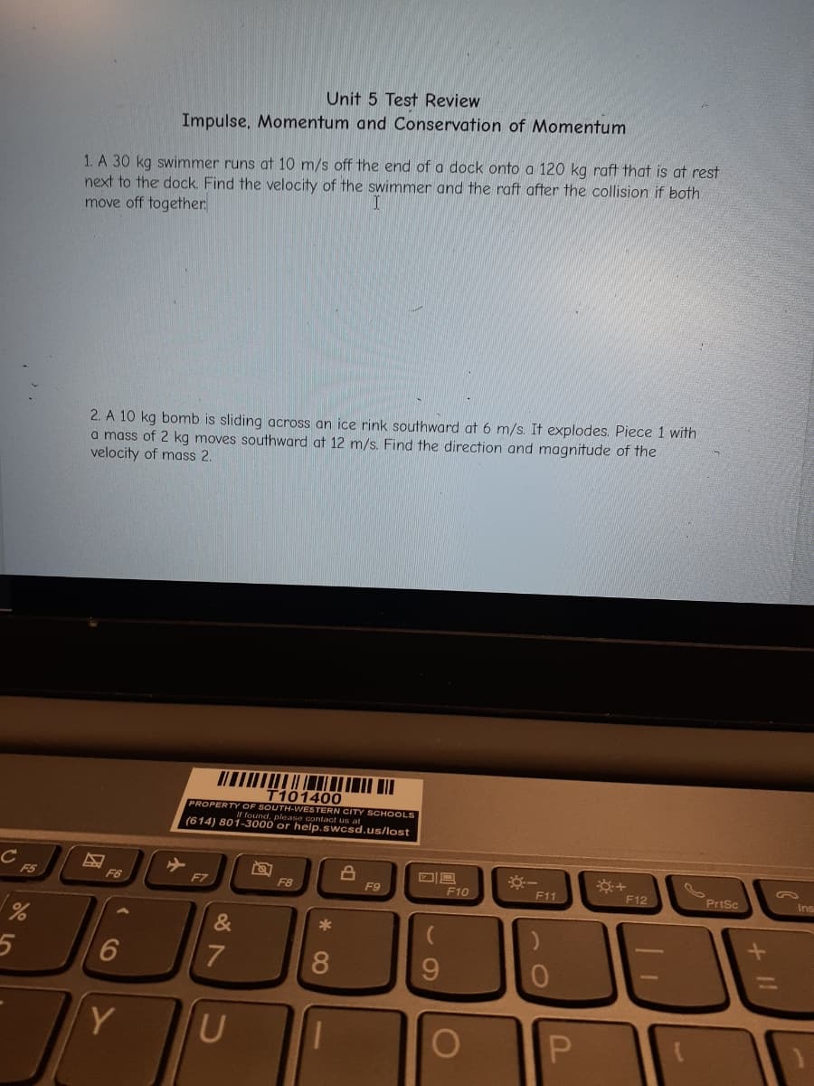 Ir found ESTEA us ar SCHOOLS
Unit 5 Test Review
Impulse, Momentum and Conservation of Momentum
1. A 30 kg swimmer runs at 10 m/s off the end of a dock onto a 120 kg raft that is at rest
next to the dock. Find the velocity of the swimmer and the raft after the collision if both
move off together
2. A 10 kg bomb is sliding across an ice rink southward at 6 m/s. It explodes. Piece 1 with
a mass of 2 kg moves southward at 12 m/s. Find the direction and magnitude of the
velocity of mass 2.
T101400
PROPERTY OF
(614) 801-3000 or help.swcsd.us/lost
F5
F6
F7
F8
F9
F10
F11
F12
PrtSc
Ins
&
8.
96.
