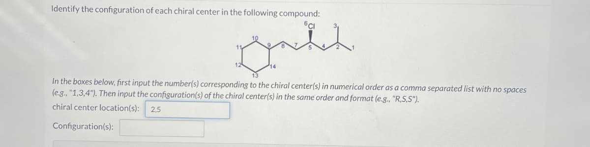 Identify the configuration of each chiral center in the following compound:
Lynetch
In the boxes below, first input the number(s) corresponding to the chiral center(s) in numerical order as a comma separated list with no spaces
(e.g., "1,3,4"). Then input the configuration(s) of the chiral center(s) in the same order and format (e.g., "R,S,S").
chiral center location(s): 2,5
Configuration(s):