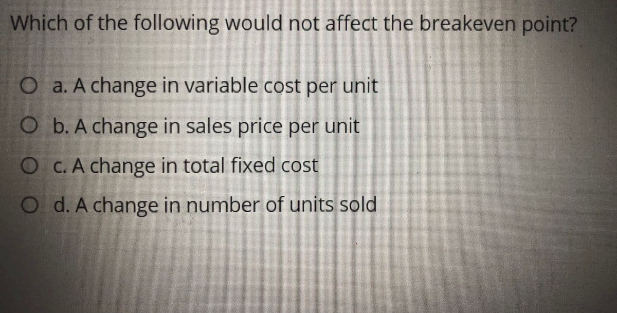 Which of the following would not affect the breakeven point?
Oa. A change in variable cost per unit
Ob. A change in sales price per unit
O C.A change in total fixed cost
O d. A change in number of units sold
