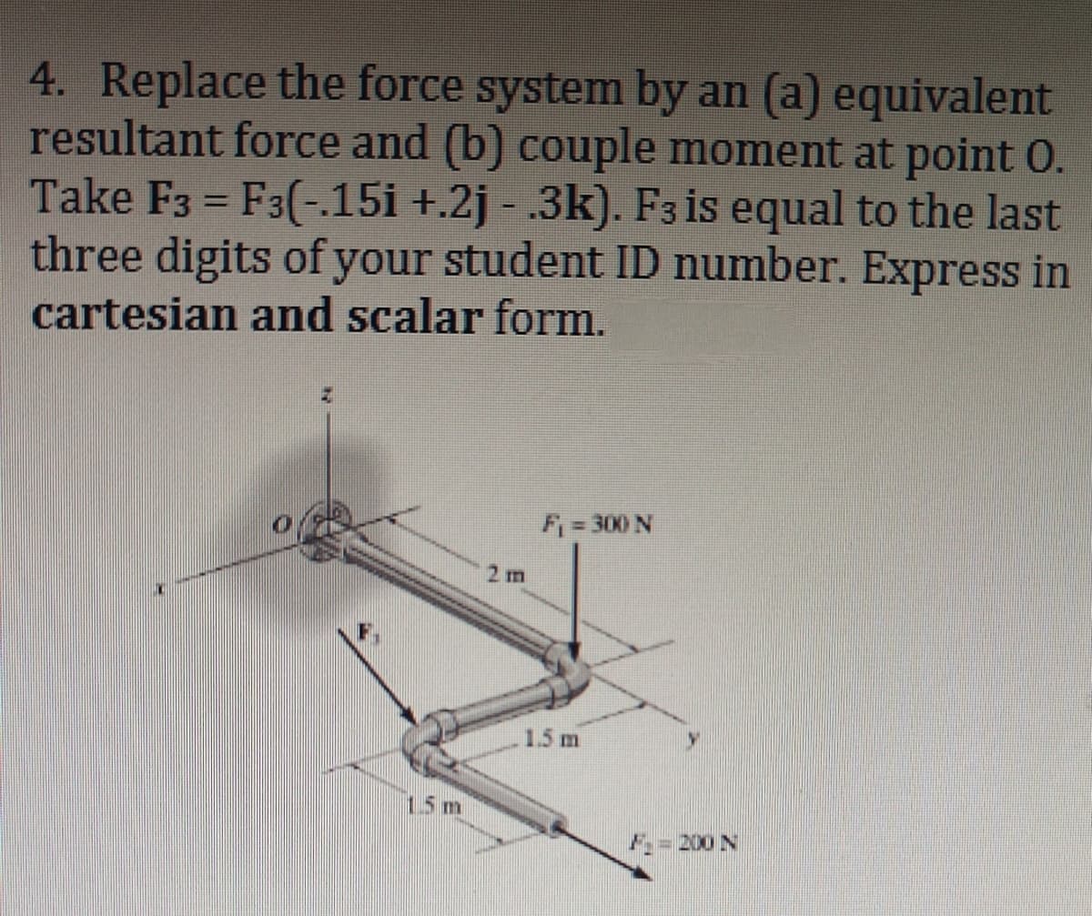 4. Replace the force system by an (a) equivalent
resultant force and (b) couple moment at point 0.
Take F3 = F3(-.15i +.2j - .3k). F3 is equal to the last
three digits of your student ID number. Express in
cartesian and scalar form.
15m
2 m
F₁ = 300 N
1.5 m
F = 200 N