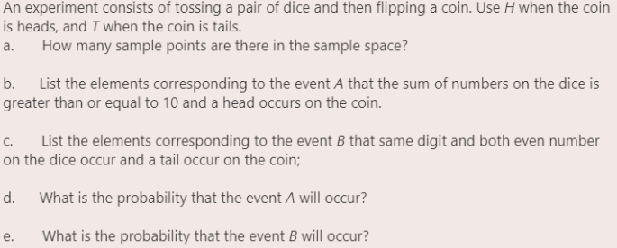 An experiment consists of tossing a pair of dice and then flipping a coin. Use H when the coin
is heads, and T when the coin is tails.
How many sample points are there in the sample space?
a.
b. List the elements corresponding to the event A that the sum of numbers on the dice is
greater than or equal to 10 and a head occurs on the coin.
c.
List the elements corresponding to the event B that same digit and both even number
on the dice occur and a tail occur on the coin;
d.
What is the probability that the event A will occur?
e.
What is the probability that the event B will occur?
