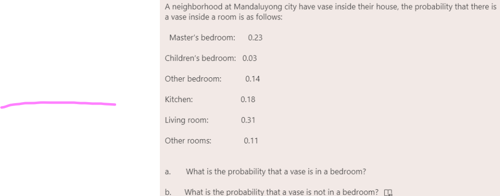 A neighborhood at Mandaluyong city have vase inside their house, the probability that there is
a vase inside a room is as follows:
Master's bedroom:
0.23
Children's bedroom: 0.03
Other bedroom:
0.14
Kitchen:
0.18
Living room:
0.31
Other rooms:
0.11
a.
What is the probability that a vase is in a bedroom?
b.
What is the probability that a vase is not in a bedroom? O
