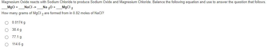 Magnesium Oxide reacts with Sodium Chloride to produce Sodium Oxide and Magnesium Chloride. Balance the following equation and use to answer the question that follows.
Mgo +
NaCI ->
_Na 20 +_M9CI 2
How many grams of MgCl , are formed from in 0.82 moles of NaCl?
0.0174 g
38.4 g
77.1 g
O 114.6 g

