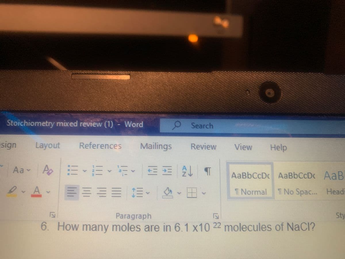 Stoichiometry mixed review (1) - Word
O Search
sign
Layout
References
Mailings
Review
View
Help
Aa
-
AaBbCcDc AaBbCcDc AaB
A.
INormal
1 No Spac... Headi
Sty
Paragraph
6. How many moles are in 61 x10 22 molecules of NaCl?
