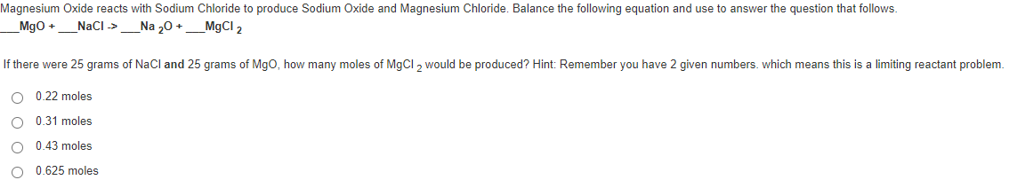 Magnesium Oxide reacts with Sodium Chloride to produce Sodium Oxide and Magnesium Chloride. Balance the following equation and use to answer the question that follows.
Mgo +_NaCl ->
Na 20 +
MgCI 2
If there were 25 grams of NaCl and 25 grams of Mgo, how many moles of M9CI , would be produced? Hint: Remember you have 2 given numbers. which means this is a limiting reactant problem.
O 0.22 moles
O 0.31 moles
0.43 moles
0.625 moles
