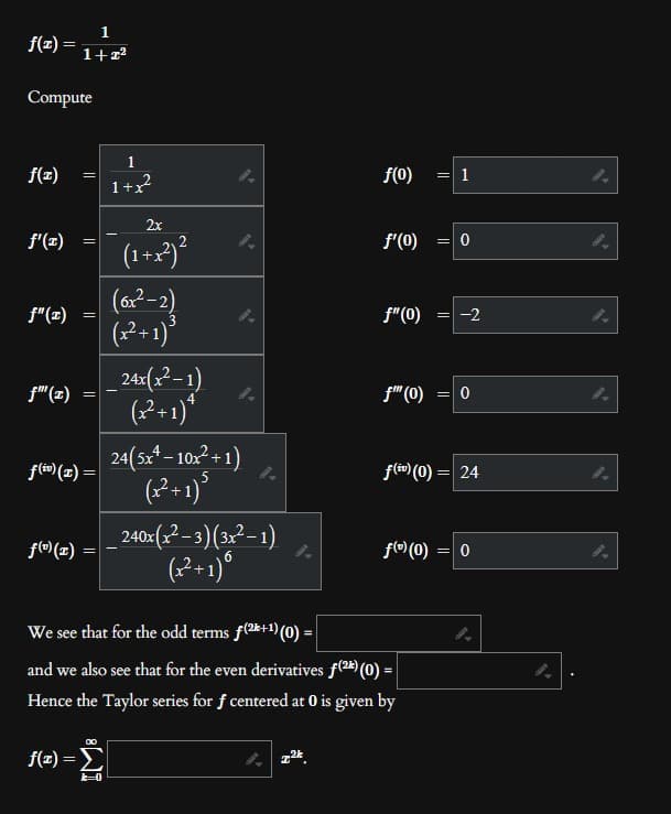 f(2)=
Compute
f(x)
f'(x)
f"(x)
f"(z)
1
1+z²
f(0) (1)
=
f(x) =
=
||
f(iv) (r) =
||
1
1+x²
2x
(1+x²)²
k=0
(6x²-2)
(x²+1) ³
|_24x(x²-1)
(x²+1)*
4
24(5x¹ − 10x²+1)
(x²+1) ³
240x(x²-3)(3x²-1)
(x²+1) 6
f(0)
2²
f'(0)
f"(0)
f™ (0)
We see that for the odd terms f(2+1) (0) =
and we also see that for the even derivatives f(2k) (0) =
Hence the Taylor series for f centered at 0 is given by
f(0) (0)
= 1
= 0
= -2
=
f(iv) (0) = 24
0
= 0
4.