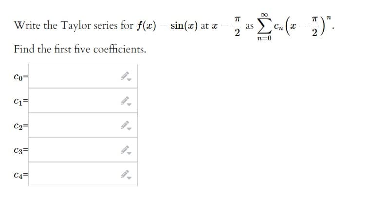 Write the Taylor series for f(x) = sin(x) at x =
2
Find the first five coefficients.
Co=
C1=
C2=
C3=
C4
as c₁ (2-7)".
Σ
CnX
n=0
