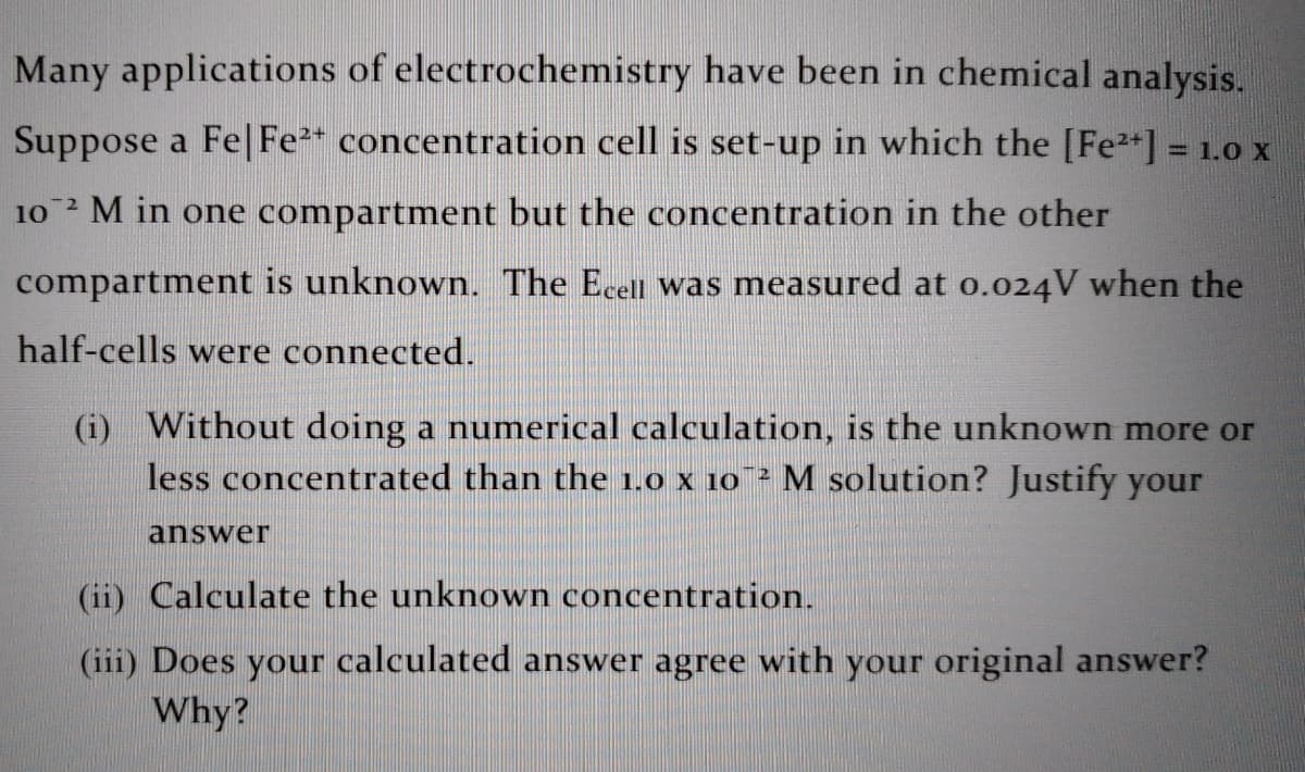 Many applications of electrochemistry have been in chemical analysis.
Suppose a Fe| Fe* concentration cell is set-up in which the [Fe2*] = 1.0 x
%3D
10 M in one compartment but the concentration in the other
compartment is unknown. The Ecell was measured at o.024V when the
half-cells were connected.
(i) Without doing a numerical calculation, is the unknown more or
less concentrated than the 1.0 x 10 ² M solution? Justify your
answer
(ii) Calculate the unknown concentration.
(iii) Does your calculated answer agree with your original answer?
Why?
