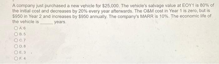A company just purchased a new vehicle for $25,000. The vehicle's salvage value at EOY1 is 80% of
the initial cost and decreases by 20% every year afterwards. The O&M cost in Year 1 is zero, but is
$950 in Year 2 and increases by $950 annually. The company's MARR is 10%. The economic life of
the vehicle is
years.
O A.6
OB.5
OC.7
OD.85
O E. 3
OF. 4