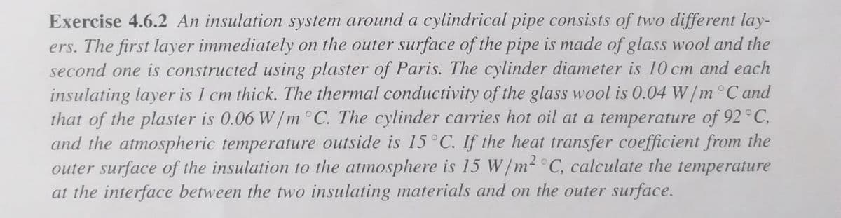Exercise 4.6.2 An insulation system around a cylindrical pipe consists of two different lay-
ers. The first layer immediately on the outer surface of the pipe is made of glass wool and the
second one is constructed using plaster of Paris. The cylinder diameter is 10 cm and each
insulating layer is 1 cm thick. The thermal conductivity of the glass wool is 0.04 W/m°C and
that of the plaster is 0.06 W/m °C. The cylinder carries hot oil at a temperature of 92°C,
and the atmospheric temperature outside is 15°C. If the heat transfer coefficient from the
outer surface of the insulation to the atmosphere is 15 W/m- C, calculate the temperature
at the interface between the two insulating materials and on the outer surface.
