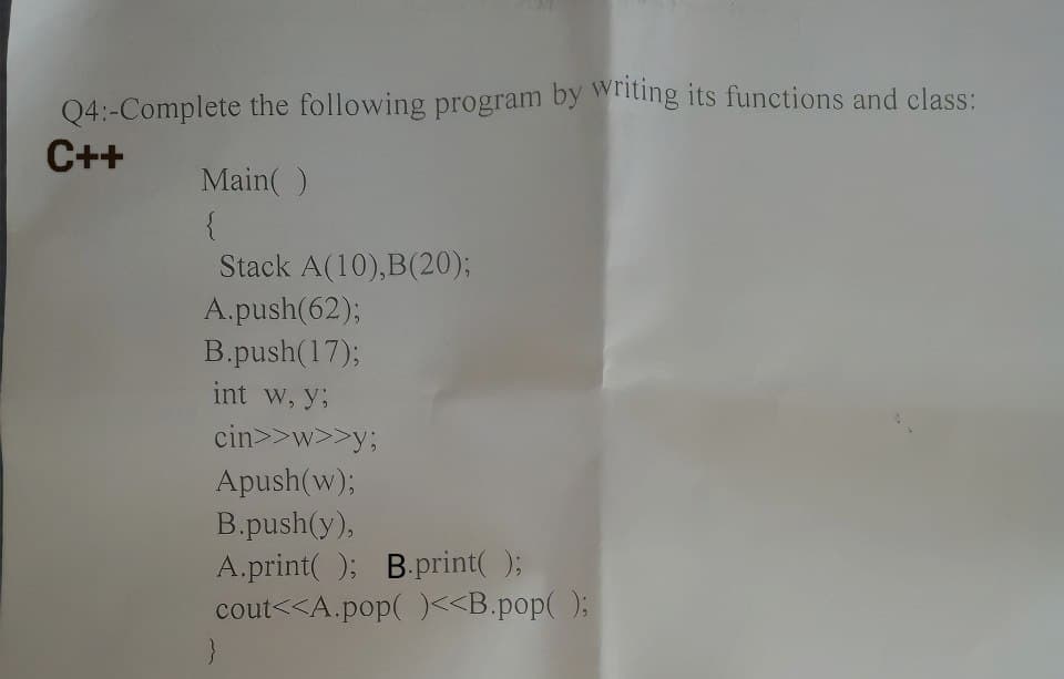 Q4:-Complete the following program by writing its functions and class:
C++
Main()
{
Stack A(10), B(20);
A.push(62);
B.push(17);
int w, y;
cin>>w>>y;
Apush(w);
B.push(y),
A.print(); B.print();
cout<<A.pop()<<B.pop();
}