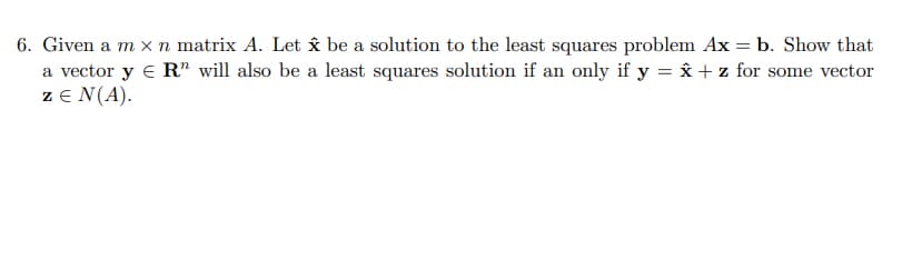 6. Given a m x n matrix A. Let x be a solution to the least squares problem Ax = b. Show that
a vector y € R" will also be a least squares solution if an only if y = Ââx + z for some vector
z E N(A).
